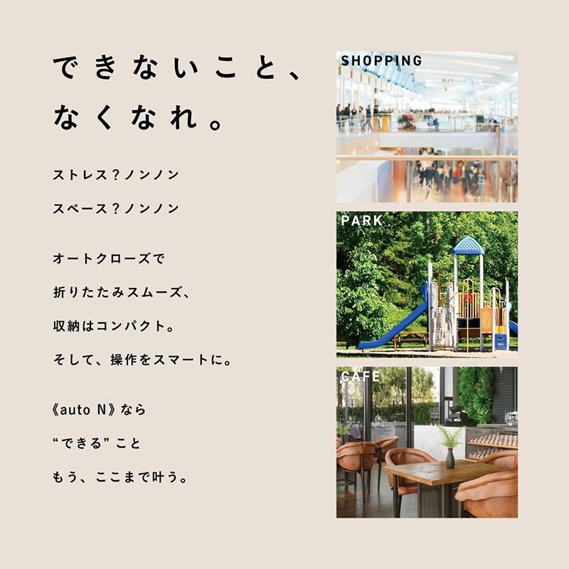 できないこと、なくなれ。 ストレス？ノンノン スペース？ノンノン オートクローズで折りたたみスムーズ、収納はコンパクト。そして、操作をスマートに。 《auto N》なら“できる”こと もう、ここまで叶う。