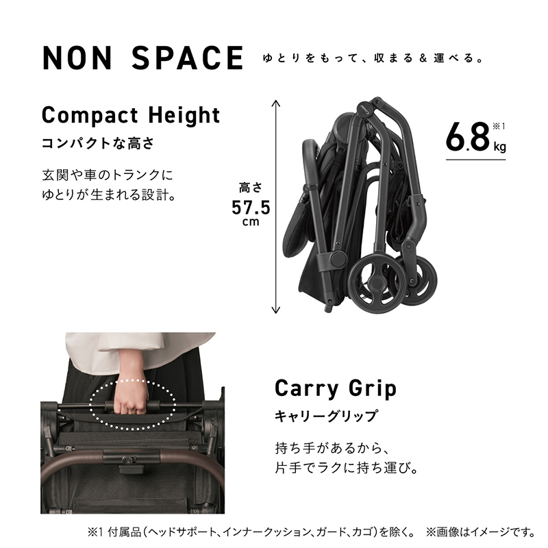 NON SPACE ゆとりをもって、収まる＆運べる。 Compact Height コンパクトな高さ 玄関や車のトランクにゆとりが生まれる設計。 高さ57.5cm 6.8kg※1 Carry Grip キャリーグリップ 持ち手があるから、片手でラクに持ち運び。 ※1 付属品（ヘッドサポート、インナークッション、ガード、カゴ）を除く。
