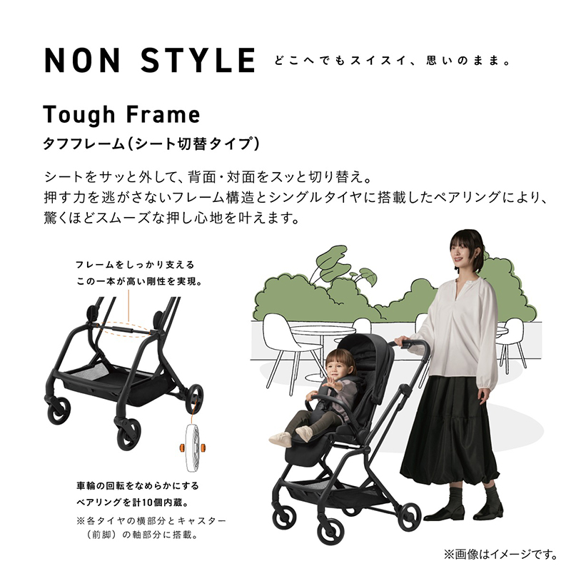 NON STYLE どこへでもスイスイ、思いのまま。Tough Frame タフフレーム（シート切替タイプ） シートをサッと外して、背面・対面をスッと切り替え。 押す力を逃がさないフレーム構造とシングルタイヤに搭載したベアリングにより、 驚くほどスムーズな押し心地を叶えます。 フレームをしっかり支える 中央横の一本のフレームが高い剛性を実現。 車輪の回転をなめらかにするベアリングを計10個内蔵。※各タイヤの軸部分とキャスター（前側）の軸部分に搭載。