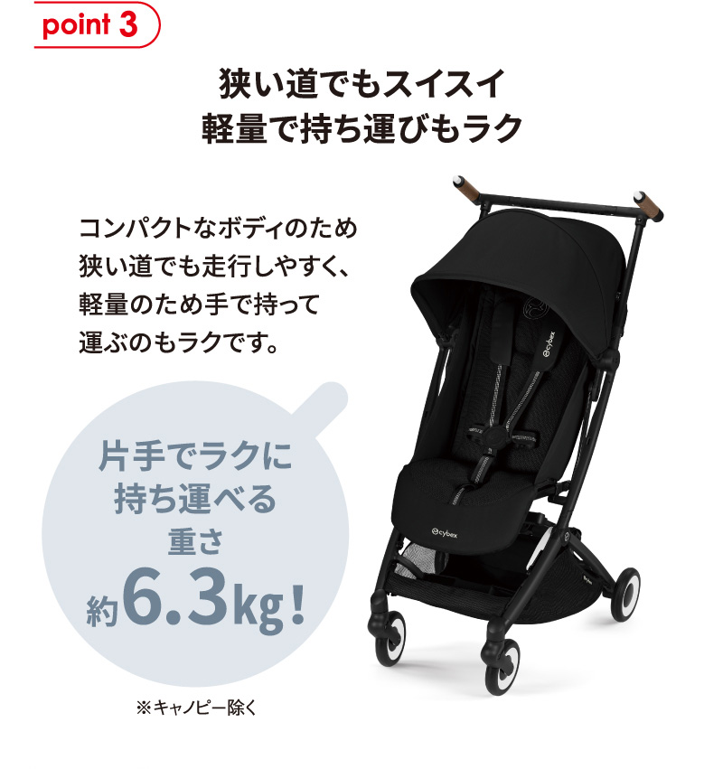 point3 狭い道でもスイスイ軽量で持ち運びもラク。コンパクトなボディのため狭い道でも走行しやすく、軽量のため手で持って運ぶのもラクです。片手でラクに持ち運べる重さ約6.3kg！※キャノピー除く