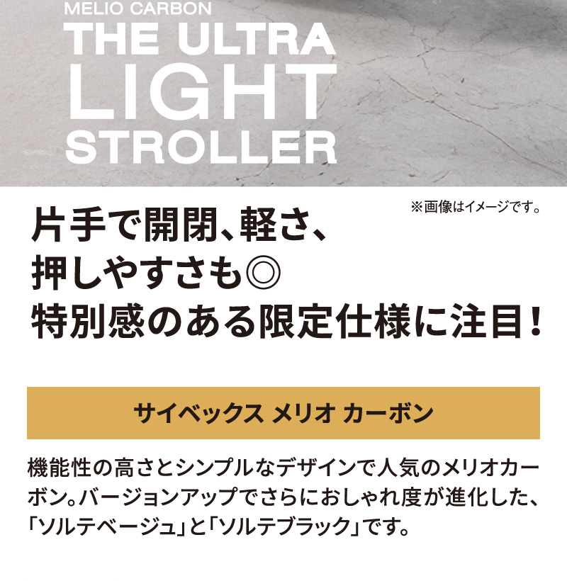 MELIO CARBON（メリオ カーボン） THE ULTRA LIGHT STROLLER（超軽量ベビーカー）。片手で開閉、軽さ押しやすさも◎。特別感のある限定仕様に注目！サイベックス メリオ カーボン。機能性の高さとシンプルなデザインで人気のメリオカーボン。バージョンアップでさらにおしゃれ度が進化した、『ソルテベージュ』と『ソルテブラック』です。