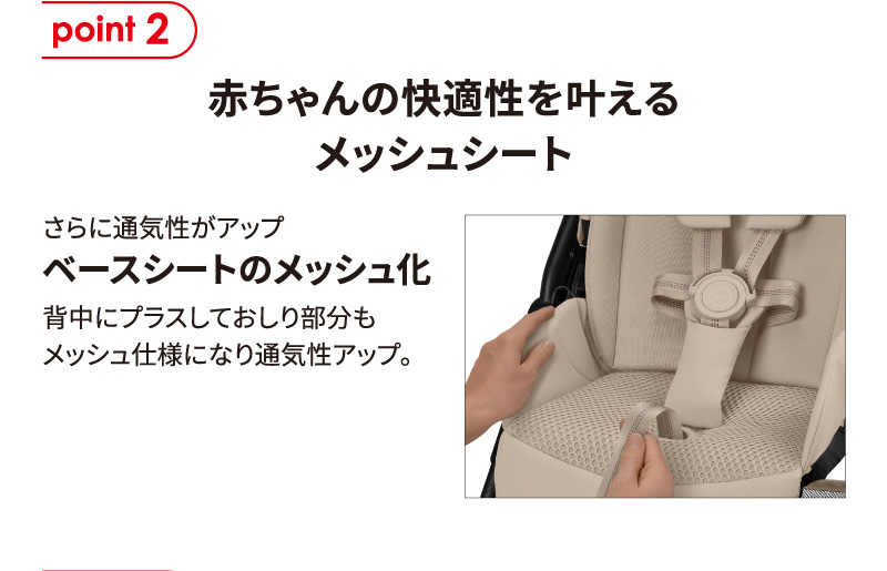 point2 赤ちゃんの快適性を叶えるメッシュシート。さらに通気性がアップ ベースシートのメッシュ化。背中にプラスしておしり部分もメッシュ仕様になり通気性アップ。