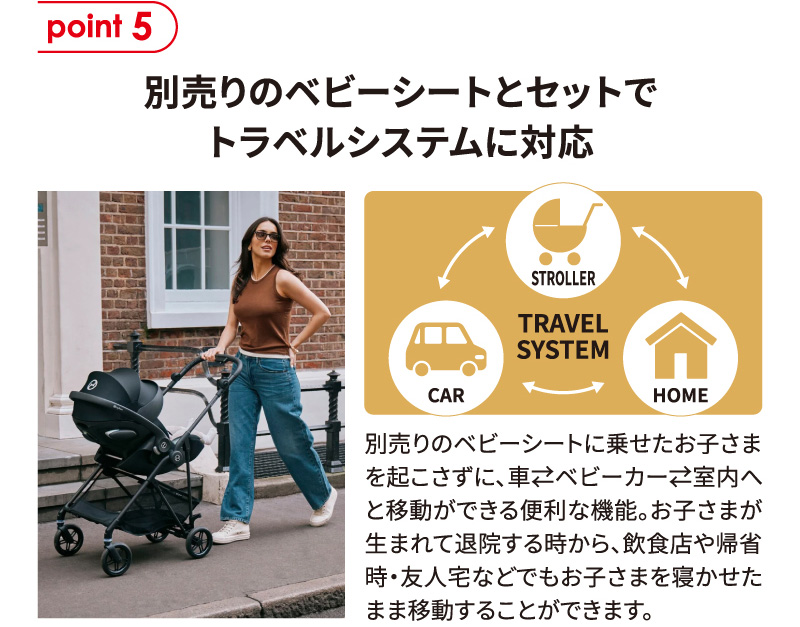 point5 別売りのベビーシートとセットでトラベルシステムに対応。別売りベビーシートを使えば、子どもを起こさずに車・ベビーカー・室内をそのまま移動でき、新生児期から外出先でも寝かせたまま使える。