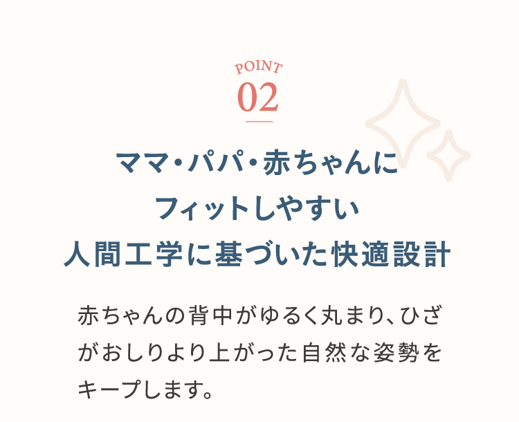 ポイント2 ママ・パパ・赤ちゃんにフィットしやすい人間工学に基づいた快適設計 赤ちゃんの背中がゆるく丸まり、ひざがおしりより上った自然な姿勢をキープします。