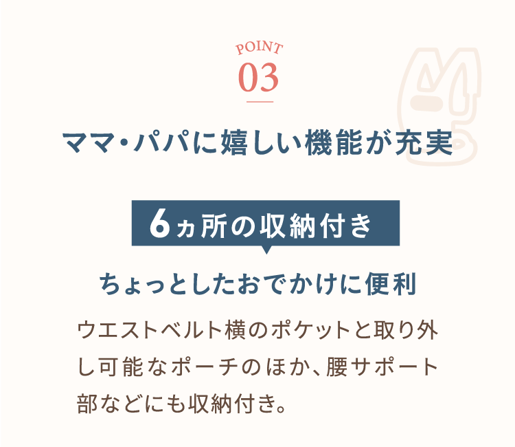 ポイント3 ママ・パパに嬉しい機能が充実 6カ所の収納付き ちょっとしたおでかけに便利 ウェストベルト横のポケットと取り外し可能なポーチのほか、腰サポート部などにも収納付き。