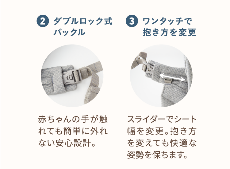 2、ダブルロック式バックル 赤ちゃんの手がふれても簡単に外れない安心設計。 3、ワンタッチで抱き方を変更 スライダーでシート幅を変更。抱き方を変えても快適な姿勢を保ちます。