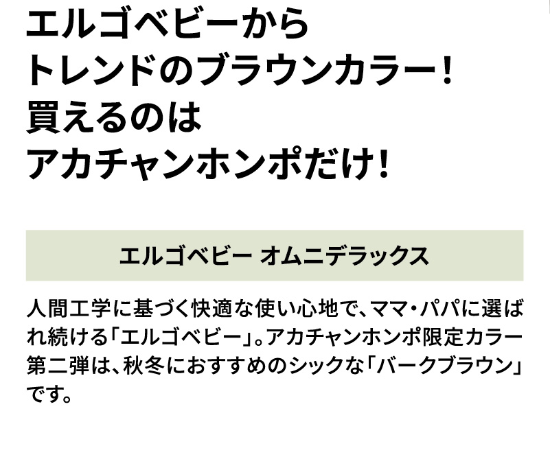 エルゴベビーからトレンドのブラウンカラー！買えるのはアカチャンホンポだけ！ 人間工学に基づく快適な使い心地で、ママ・パパに選ばれ続ける「エルゴベビー」。アカチャンホンポ限定カラー第二弾は、秋冬におすすめのシックな「バークブラウン」です。