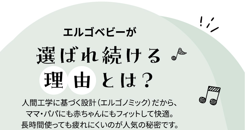 エルゴベビーが選ばれ続ける理由とは？ 人間工学に基づく設計（エルゴノミック）だから、ママ・パパにも赤ちゃんにもフィットして快適。長時間使っても疲れにくいのが人気の秘密です。
