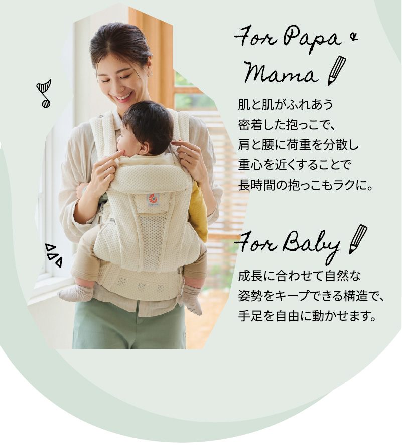 For Papa & Mama 肌と肌がふれあう密着した抱っこで、肩と腰に荷重を分散し重心を近くすることで長時間の抱っこもラクに。For Baby 成長に合わせて自然な姿勢をキープできる構造で、手足を自由に動かせます。