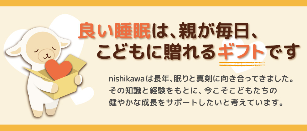 良い睡眠は、親が毎日、こどもに贈れるギフトです。nishikawaは長年、眠りと真剣に向き合ってきました。その知識と経験をもとに、今こそこどもたちの健やかな成長をサポートしたいと考えています。