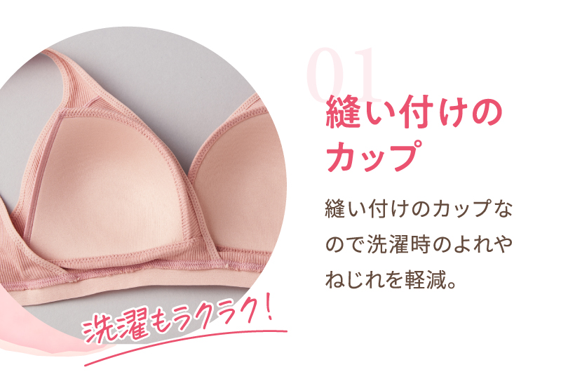01：縫い付けのカップ　縫い付けのカップなので洗濯時のよれやねじれを軽減。お洗濯もラクラク！
