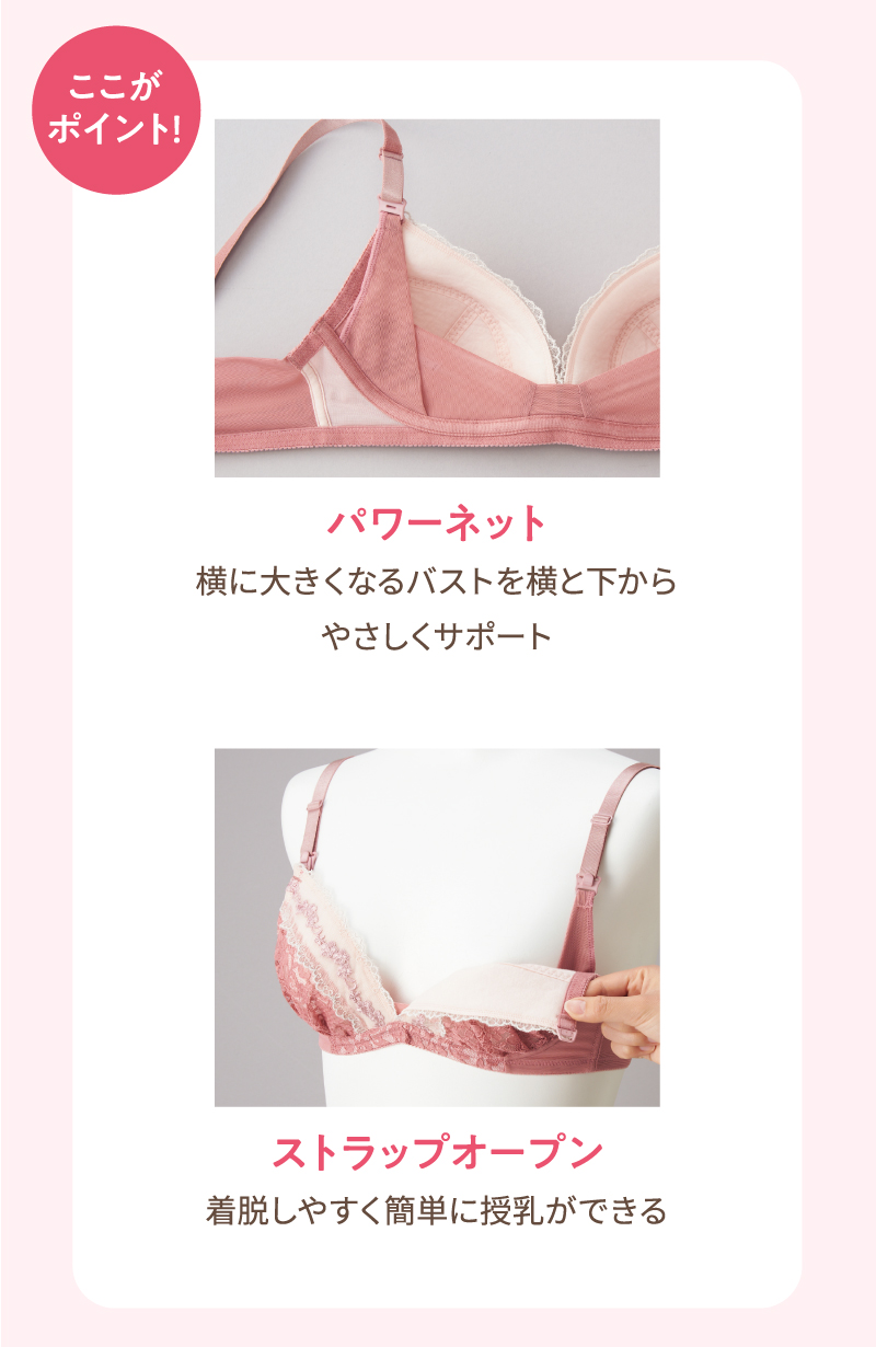ここがポイント！ ・パワーネット：横に大きくなるバストを横と下からやさしくサポート　・ストラップオープン：着脱しやすく簡単に授乳ができる

