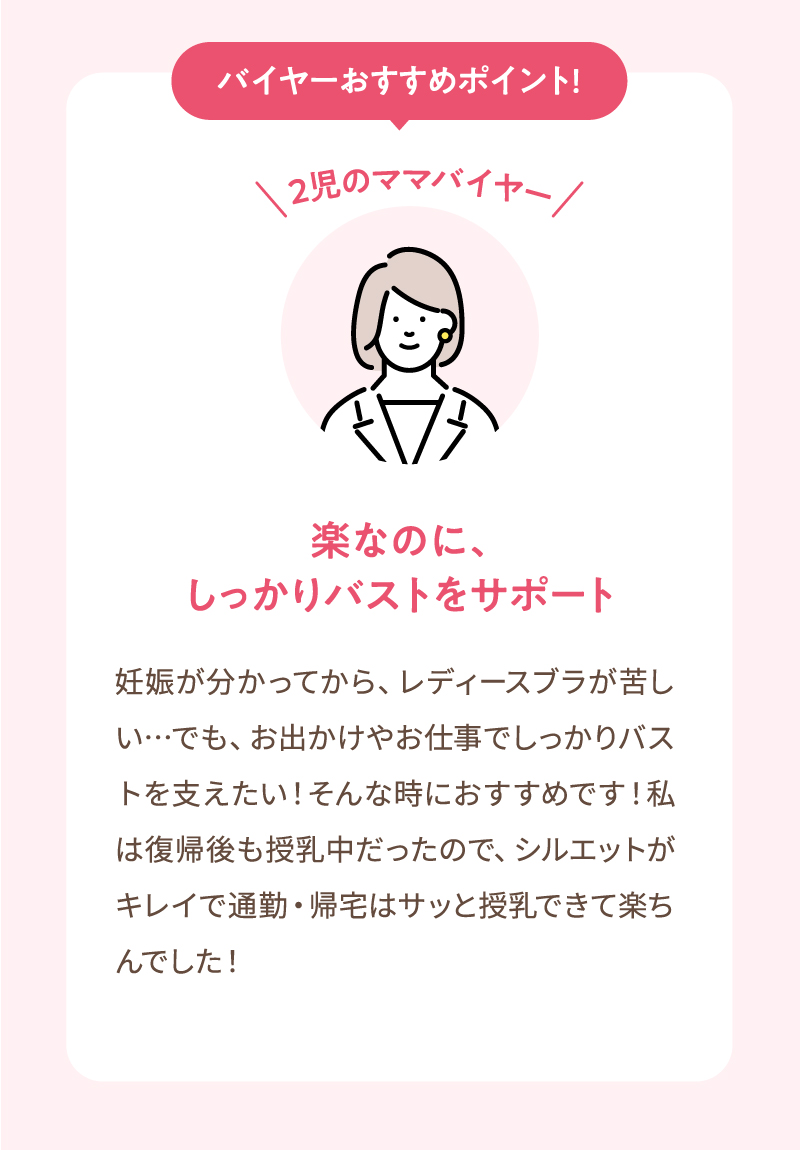 2児のママバイヤーが紹介するおすすめポイント!　楽なのに、しっかりバストをサポート　妊娠が分かってから、レディースブラが苦しい…でも、お出かけやお仕事でしっかりバストを支えたい！そんな時におすすめです！私は復帰後も授乳中だったので、シルエットがキレイで通勤・帰宅はサッと授乳できて楽ちんでした！
