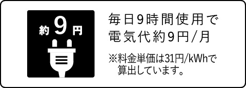 毎日9時間使用で電気代約9円/月 ※料金単価は31円/kWhで算出しています。