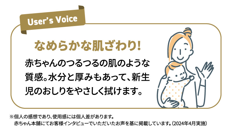 なめらかな肌ざわり! 赤ちゃんのつるつるの肌のような質感。水分と厚みもあって、新生児のおしりをやさしく拭けます。 ※個人の感想です