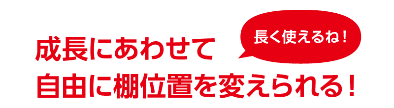 成長にあわせて自由に棚位置を変えられる！ 長く使えるね！