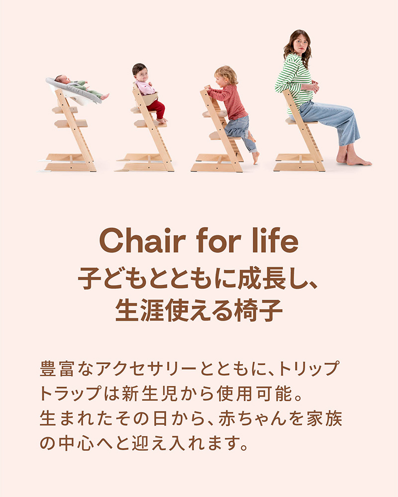 「Chair for life 子どもとともに成長し、生涯使える椅子」豊富なアクセサリーとともに、トリップ トラップは新生児から使用可能。生まれたその日から、赤ちゃんを家族の中心へと迎え入れます。