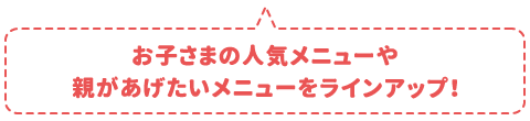 お子さまの人気メニューや親があげたいメニューをラインアップ！