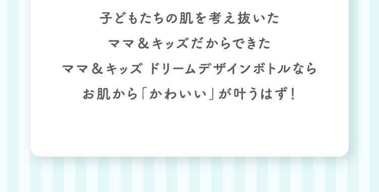 子どもたちの肌を考え抜いたママ＆キッズだからできた。ママ＆キッズ　ドリームデザインボトルなら お肌から「かわいい」が叶うはず！
