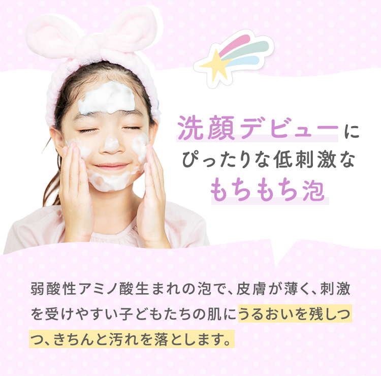 洗顔デビューにぴったり 低刺激なもちもち泡　弱酸性アミノ酸生まれの泡で、皮膚が薄く、刺激を受けやすい子どもたちの肌にうるおいを残しつつ、きちんと汚れを落とします。