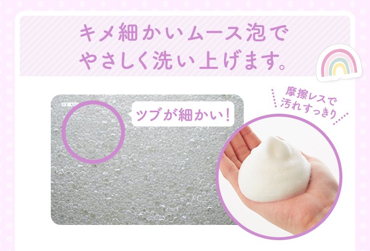 キメ細かいムース泡でやさしく洗い上げます。　ツブが細かい！　摩擦レスで汚れすっきり