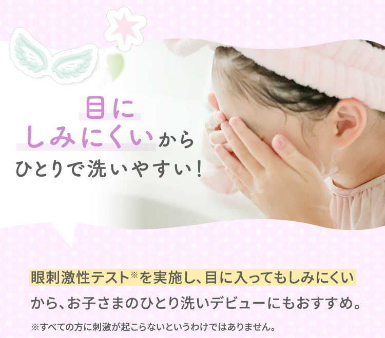 目にしみにくいからひとりで洗いやすい！　眼刺激性テスト※を実施し、目に入ってもしみにくいから、お子さまのひとり洗いデビューにもおすすめ。※すべての方に刺激が起こらないというわけではありません。