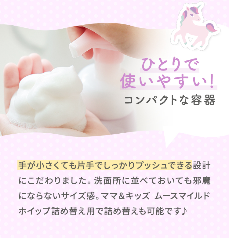 ひとりで使いやすい！コンパクトな容器。　手が小さくても片手でしっかりプッシュできる設計にこだわりました。洗面所に並べておいても邪魔にならないサイズ感。ママ＆キッズ ムースマイルドホイップ詰め替え用で詰め替えも可能です♪