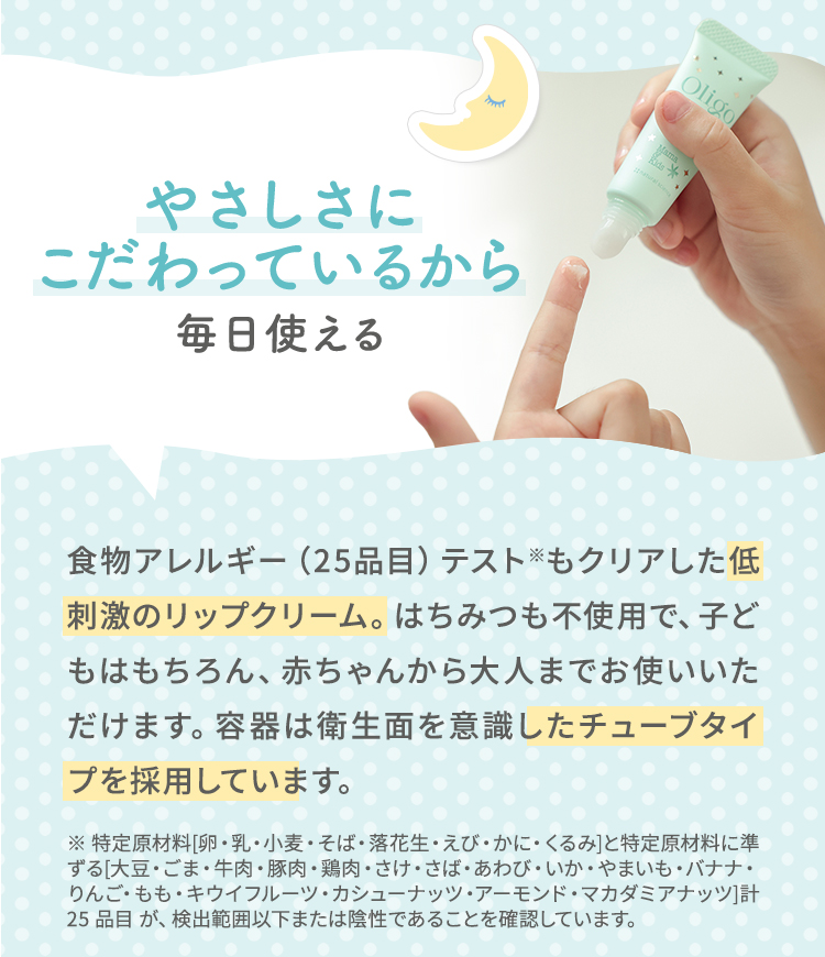 やさしさにこだわっているから毎日使える 食物アレルギー（25品目）テスト※もクリアした低刺激のリップクリーム。はちみつも不使用で、子どもはもちろん、赤ちゃんから大人までお使いいただけます。容器は衛生面を意識したチューブタイプを採用しています。 ※ 特定原材料[卵・乳・小麦・そば・落花生・えび・かに・くるみ]と特定原材料に準ずる[大豆・ごま・牛肉・豚肉・鶏肉・さけ・さば・あわび・いか・やまいも・バナナ・りんご・もも・キウイフルーツ・カシューナッツ・アーモンド・マカダミアナッツ]計 25 品目 が、検出範囲以下または陰性であることを確認しています。