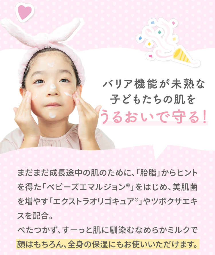 バリア機能が未熟な子どもたちの肌をうるおいで守る！ まだまだ成長途中の肌のために、「胎脂」からヒントを得た「ベビーズエマルジョン(R)」をはじめ、美肌菌を増やす「エクストラオリゴキュア(R)」やツボクサエキスを配合。べたつかず、すーっと肌に馴染むなめらかミルクで顔はもちろん、全身の保湿にもお使いいただけます。