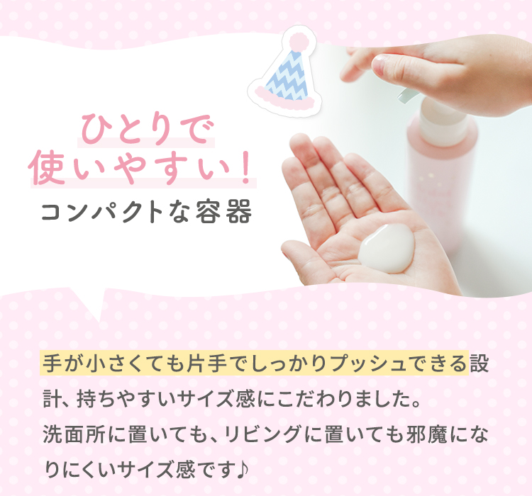 ひとりで使いやすい！コンパクトな容器 手が小さくても片手でしっかりプッシュできる設計、持ちやすいサイズ感にこだわりました。洗面所に置いても、リビングに置いても邪魔になりにくいサイズ感です♪