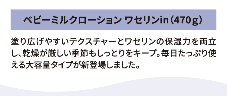 ベビーミルクローション ワセリンin（470ｇ） 塗り広げやすいテクスチャーとワセリンの保湿力を両立し、乾燥が厳しい季節もしっとりをキープ。毎日たっぷり使える大容量タイプが新登場しました。