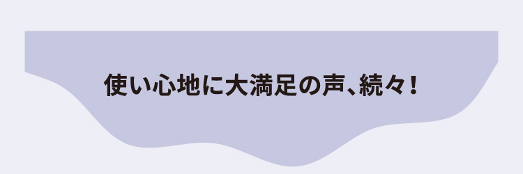 使い心地に大満足の声、続々！