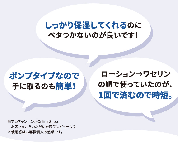 「しっかり保湿してくれるのにベタつかないのが良いです！」「ポンプタイプなので手に取るのも簡単！」「ローション→ワセリンの順で使っていたのが、1回で済むので時短。」※アカチャンホンポOnline Shop お客さまからいただいた商品レビューより ※使用感はお客様個人の感想です。