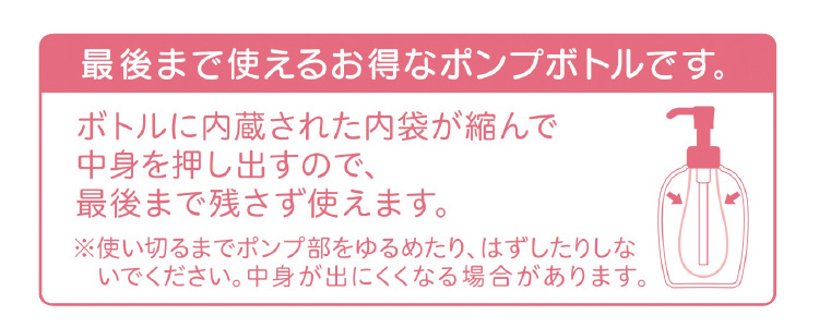 最後まで使えるお得なポンプボトルです。 ボトルに内蔵された内袋が縮んで中身を押し出すので、最後まで残さず使えます。 ※使い切るまでポンプ部をゆるめたり、はずしたりしないでください。中身が出にくくなる場合があります。